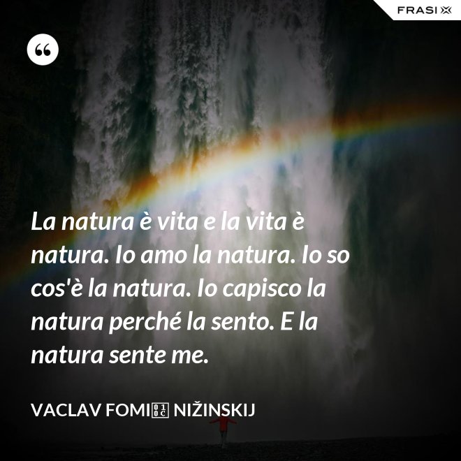 La natura è vita e la vita è natura. Io amo la natura. Io so cos'è la natura. Io capisco la natura perché la sento. E la natura sente me. - Vaclav Fomič Nižinskij