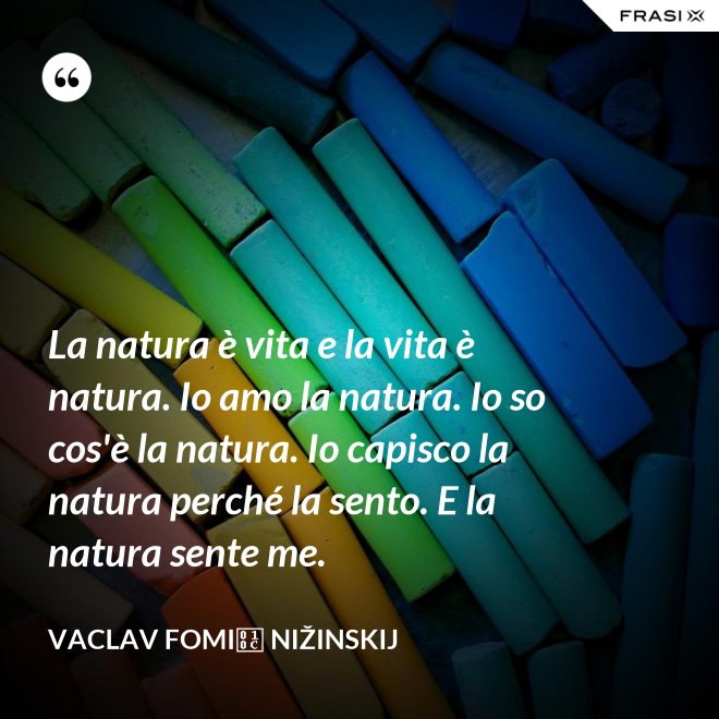 La natura è vita e la vita è natura. Io amo la natura. Io so cos'è la natura. Io capisco la natura perché la sento. E la natura sente me. - Vaclav Fomič Nižinskij