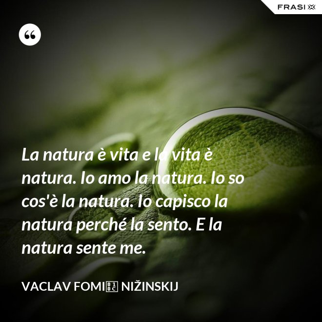 La natura è vita e la vita è natura. Io amo la natura. Io so cos'è la natura. Io capisco la natura perché la sento. E la natura sente me. - Vaclav Fomič Nižinskij
