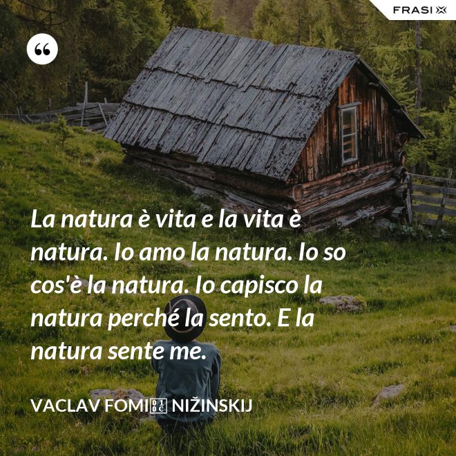 La natura è vita e la vita è natura. Io amo la natura. Io so cos'è la natura. Io capisco la natura perché la sento. E la natura sente me. - Vaclav Fomič Nižinskij