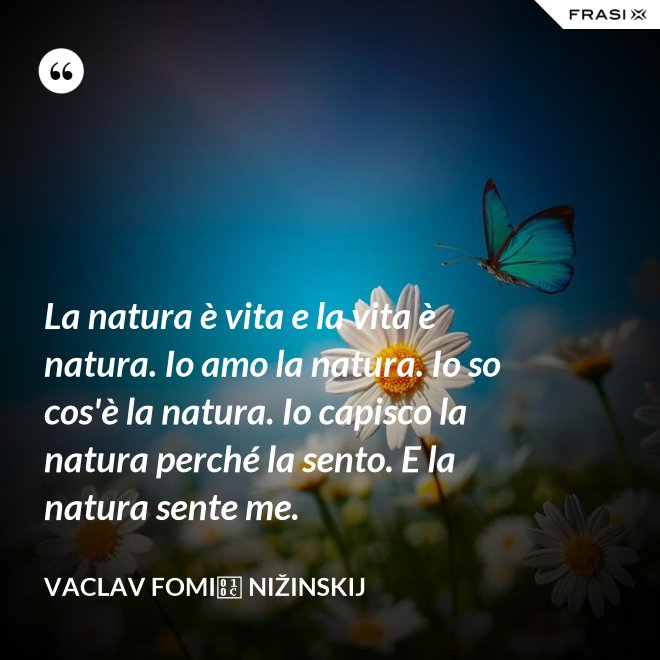 La natura è vita e la vita è natura. Io amo la natura. Io so cos'è la natura. Io capisco la natura perché la sento. E la natura sente me. - Vaclav Fomič Nižinskij