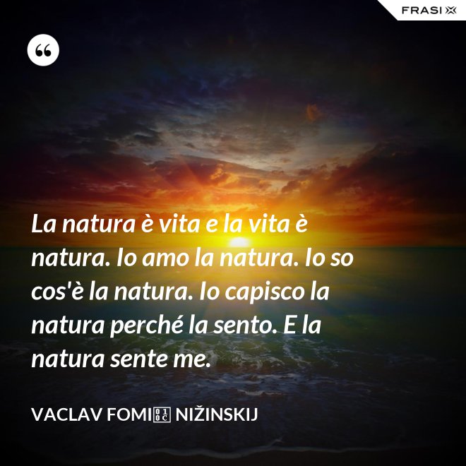 La natura è vita e la vita è natura. Io amo la natura. Io so cos'è la natura. Io capisco la natura perché la sento. E la natura sente me. - Vaclav Fomič Nižinskij