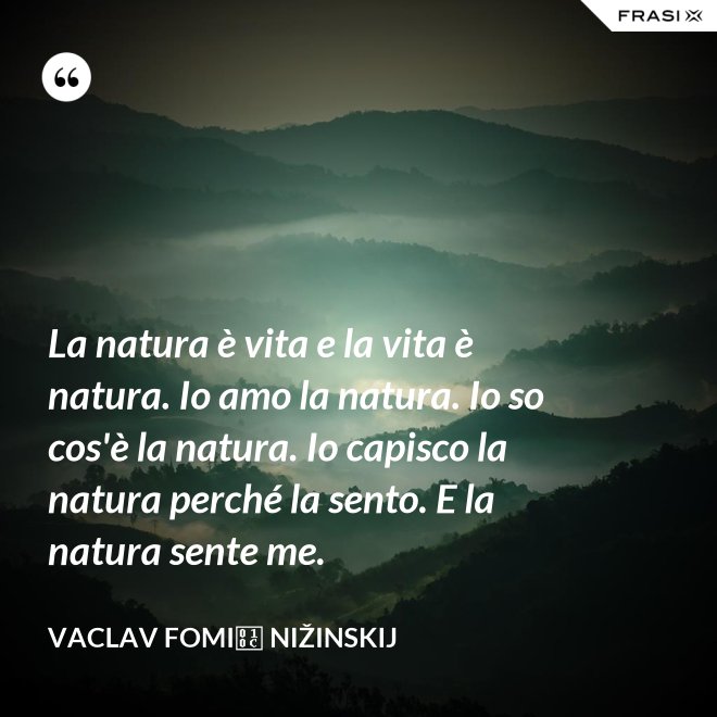 La natura è vita e la vita è natura. Io amo la natura. Io so cos'è la natura. Io capisco la natura perché la sento. E la natura sente me. - Vaclav Fomič Nižinskij