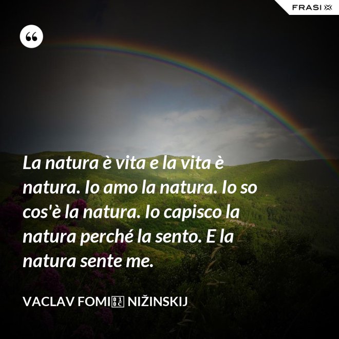 La natura è vita e la vita è natura. Io amo la natura. Io so cos'è la natura. Io capisco la natura perché la sento. E la natura sente me. - Vaclav Fomič Nižinskij