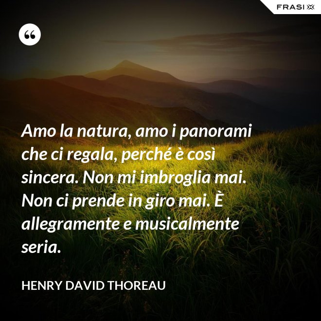 Amo la natura, amo i panorami che ci regala, perché è così sincera. Non mi imbroglia mai. Non ci prende in giro mai. È allegramente e musicalmente seria. - Henry David Thoreau