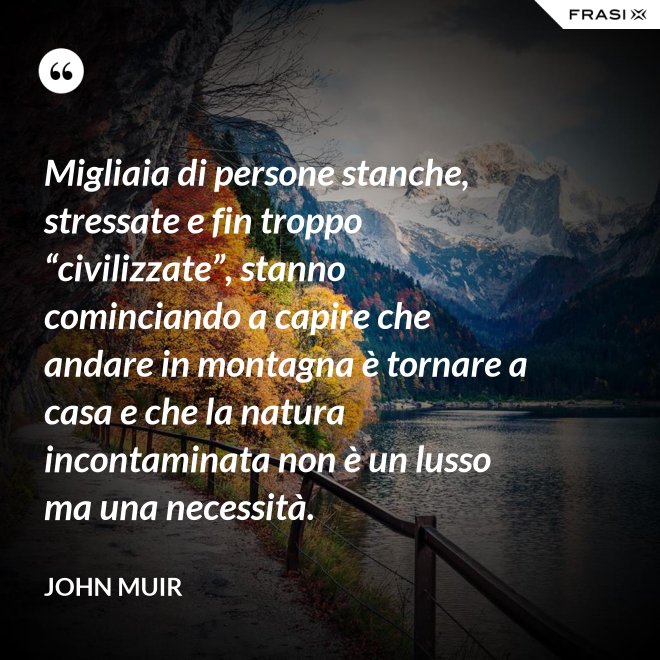 Migliaia di persone stanche, stressate e fin troppo “civilizzate”, stanno cominciando a capire che andare in montagna è tornare a casa e che la natura incontaminata non è un lusso ma una necessità. - John Muir