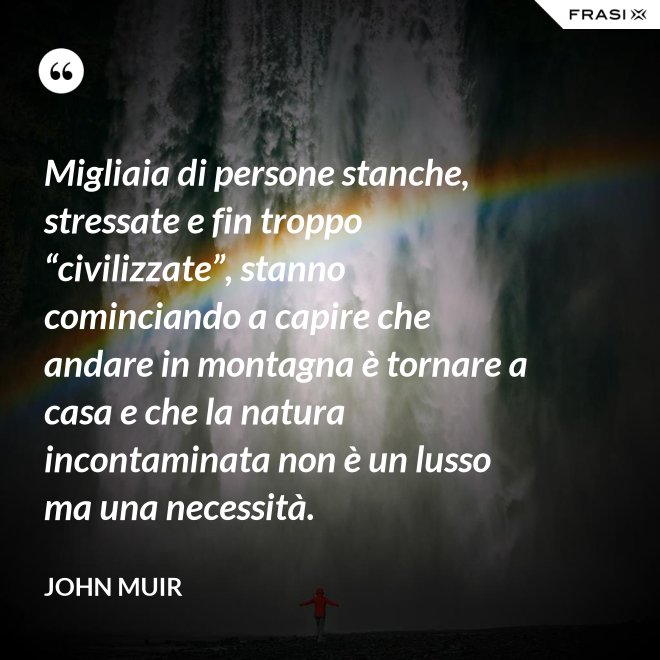 Migliaia di persone stanche, stressate e fin troppo “civilizzate”, stanno cominciando a capire che andare in montagna è tornare a casa e che la natura incontaminata non è un lusso ma una necessità. - John Muir