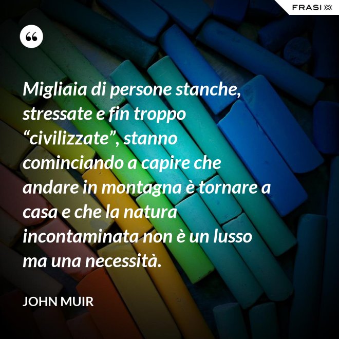 Migliaia di persone stanche, stressate e fin troppo “civilizzate”, stanno cominciando a capire che andare in montagna è tornare a casa e che la natura incontaminata non è un lusso ma una necessità. - John Muir