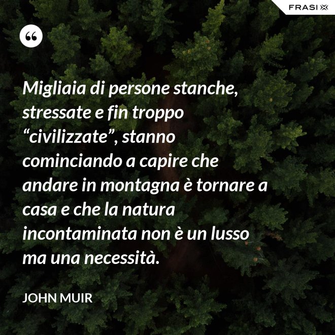 Migliaia di persone stanche, stressate e fin troppo “civilizzate”, stanno cominciando a capire che andare in montagna è tornare a casa e che la natura incontaminata non è un lusso ma una necessità. - John Muir