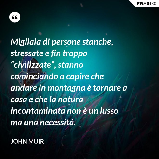 Migliaia di persone stanche, stressate e fin troppo “civilizzate”, stanno cominciando a capire che andare in montagna è tornare a casa e che la natura incontaminata non è un lusso ma una necessità. - John Muir