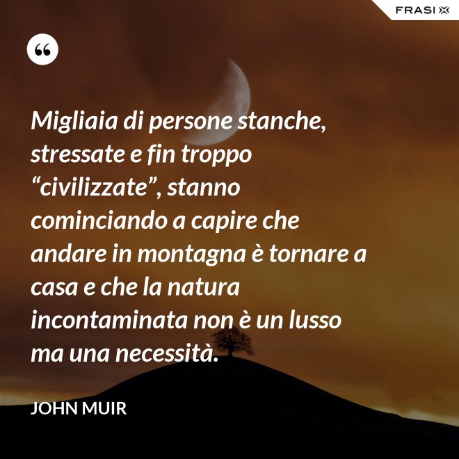 Migliaia di persone stanche, stressate e fin troppo “civilizzate”, stanno cominciando a capire che andare in montagna è tornare a casa e che la natura incontaminata non è un lusso ma una necessità. - John Muir