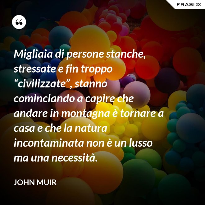 Migliaia di persone stanche, stressate e fin troppo “civilizzate”, stanno cominciando a capire che andare in montagna è tornare a casa e che la natura incontaminata non è un lusso ma una necessità. - John Muir