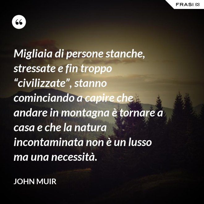 Migliaia di persone stanche, stressate e fin troppo “civilizzate”, stanno cominciando a capire che andare in montagna è tornare a casa e che la natura incontaminata non è un lusso ma una necessità. - John Muir