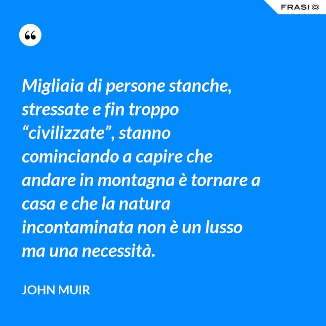 Migliaia di persone stanche, stressate e fin troppo “civilizzate”, stanno cominciando a capire che andare in montagna è tornare a casa e che la natura incontaminata non è un lusso ma una necessità. - John Muir