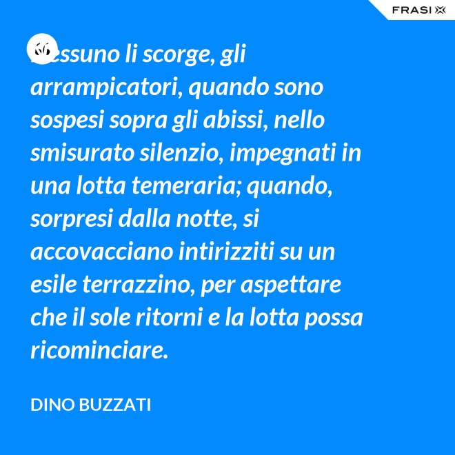 Nessuno li scorge, gli arrampicatori, quando sono sospesi sopra gli abissi, nello smisurato silenzio, impegnati in una lotta temeraria; quando, sorpresi dalla notte, si accovacciano intirizziti su un esile terrazzino, per aspettare che il sole ritorni e la lotta possa ricominciare. - Dino Buzzati