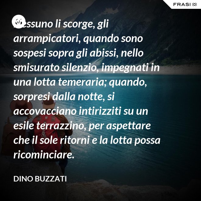 Nessuno li scorge, gli arrampicatori, quando sono sospesi sopra gli abissi, nello smisurato silenzio, impegnati in una lotta temeraria; quando, sorpresi dalla notte, si accovacciano intirizziti su un esile terrazzino, per aspettare che il sole ritorni e la lotta possa ricominciare. - Dino Buzzati