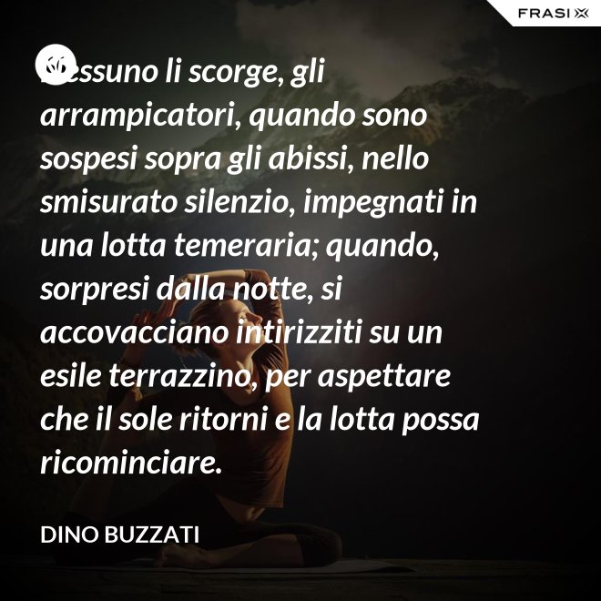 Nessuno li scorge, gli arrampicatori, quando sono sospesi sopra gli abissi, nello smisurato silenzio, impegnati in una lotta temeraria; quando, sorpresi dalla notte, si accovacciano intirizziti su un esile terrazzino, per aspettare che il sole ritorni e la lotta possa ricominciare. - Dino Buzzati