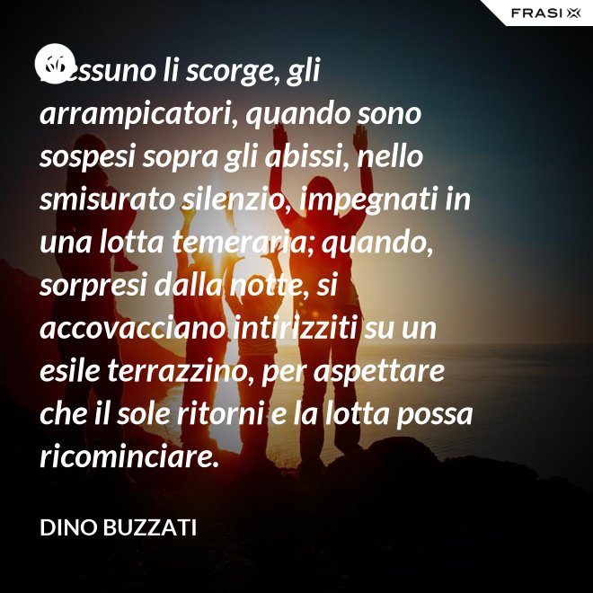 Nessuno li scorge, gli arrampicatori, quando sono sospesi sopra gli abissi, nello smisurato silenzio, impegnati in una lotta temeraria; quando, sorpresi dalla notte, si accovacciano intirizziti su un esile terrazzino, per aspettare che il sole ritorni e la lotta possa ricominciare. - Dino Buzzati