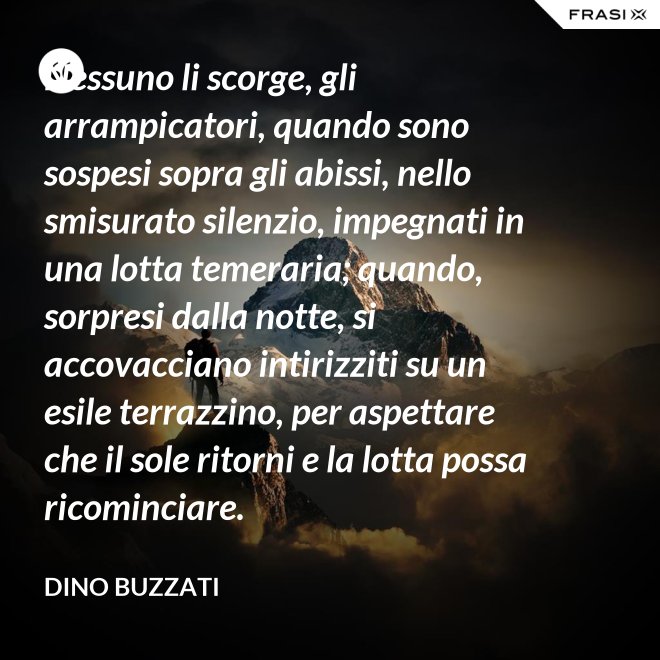 Nessuno li scorge, gli arrampicatori, quando sono sospesi sopra gli abissi, nello smisurato silenzio, impegnati in una lotta temeraria; quando, sorpresi dalla notte, si accovacciano intirizziti su un esile terrazzino, per aspettare che il sole ritorni e la lotta possa ricominciare. - Dino Buzzati