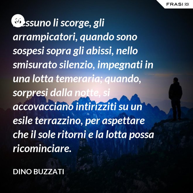 Nessuno li scorge, gli arrampicatori, quando sono sospesi sopra gli abissi, nello smisurato silenzio, impegnati in una lotta temeraria; quando, sorpresi dalla notte, si accovacciano intirizziti su un esile terrazzino, per aspettare che il sole ritorni e la lotta possa ricominciare. - Dino Buzzati