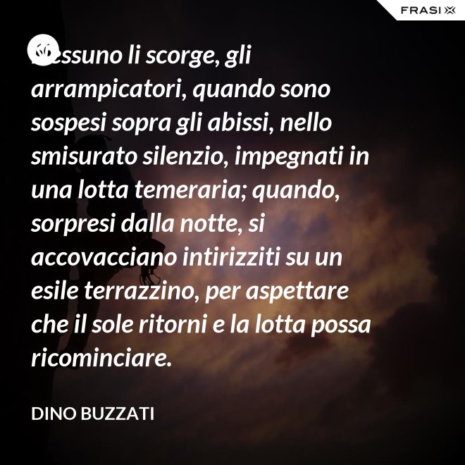 Nessuno li scorge, gli arrampicatori, quando sono sospesi sopra gli abissi, nello smisurato silenzio, impegnati in una lotta temeraria; quando, sorpresi dalla notte, si accovacciano intirizziti su un esile terrazzino, per aspettare che il sole ritorni e la lotta possa ricominciare. - Dino Buzzati