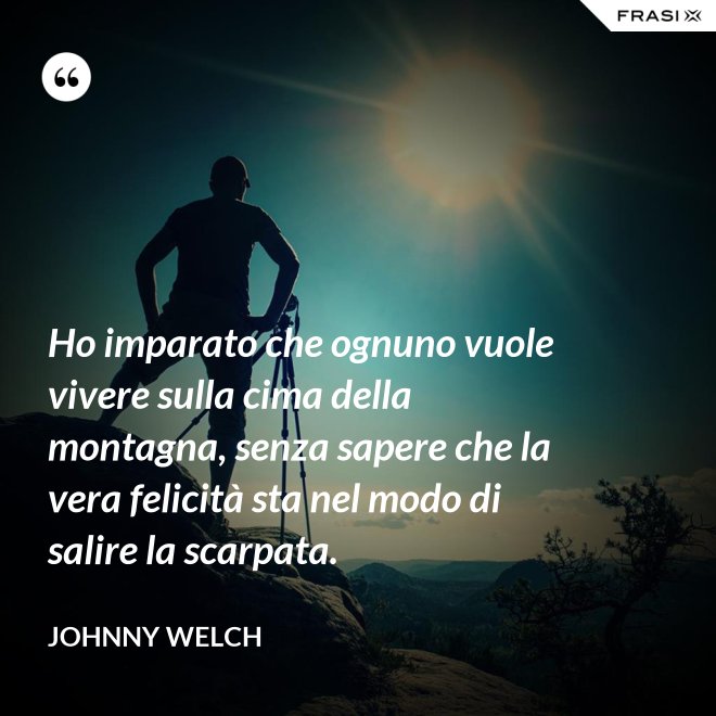 Ho imparato che ognuno vuole vivere sulla cima della montagna, senza sapere che la vera felicità sta nel modo di salire la scarpata. - Johnny Welch