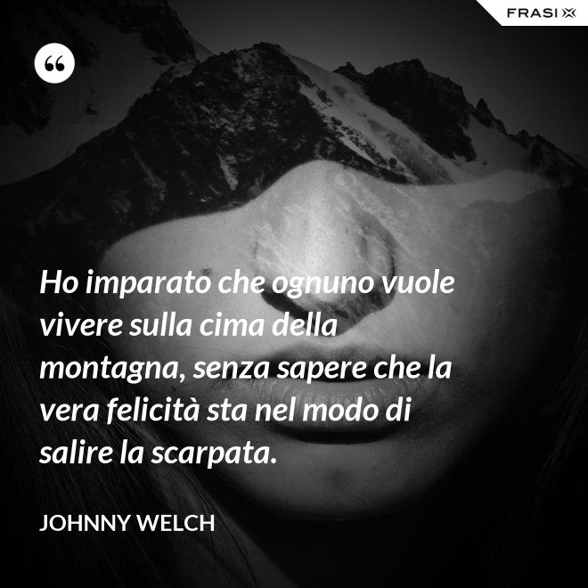 Ho imparato che ognuno vuole vivere sulla cima della montagna, senza sapere che la vera felicità sta nel modo di salire la scarpata. - Johnny Welch