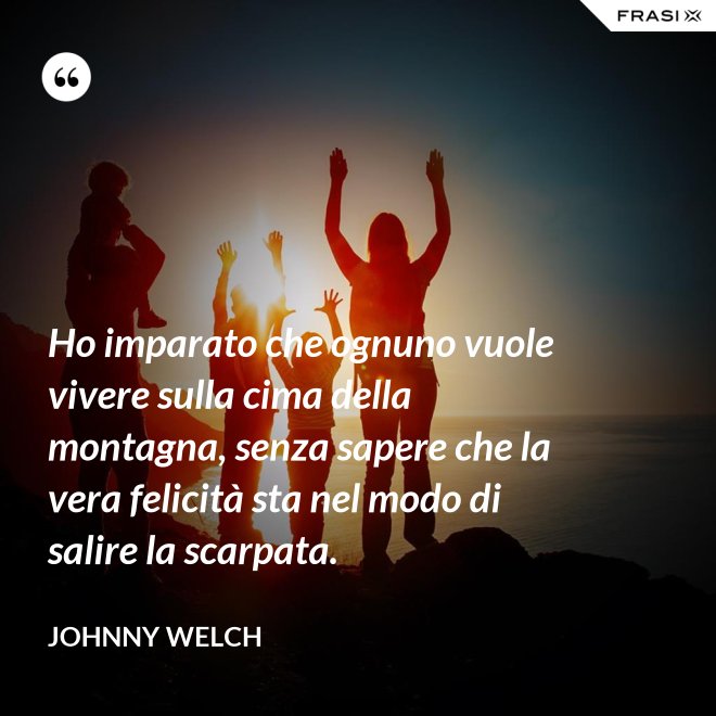Ho imparato che ognuno vuole vivere sulla cima della montagna, senza sapere che la vera felicità sta nel modo di salire la scarpata. - Johnny Welch