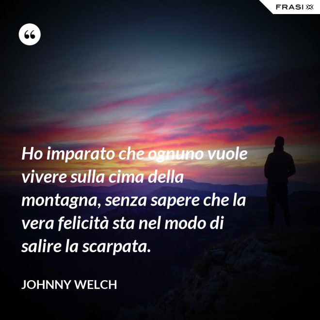 Ho imparato che ognuno vuole vivere sulla cima della montagna, senza sapere che la vera felicità sta nel modo di salire la scarpata. - Johnny Welch