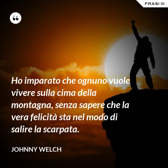 Ho imparato che ognuno vuole vivere sulla cima della montagna, senza sapere che la vera felicità sta nel modo di salire la scarpata. - Johnny Welch