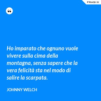 Ho imparato che ognuno vuole vivere sulla cima della montagna, senza sapere che la vera felicità sta nel modo di salire la scarpata. - Johnny Welch