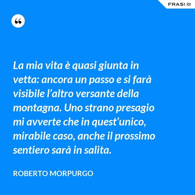La mia vita è quasi giunta in vetta: ancora un passo e si farà visibile l’altro versante della montagna. Uno strano presagio mi avverte che in quest’unico, mirabile caso, anche il prossimo sentiero sarà in salita. - Roberto Morpurgo