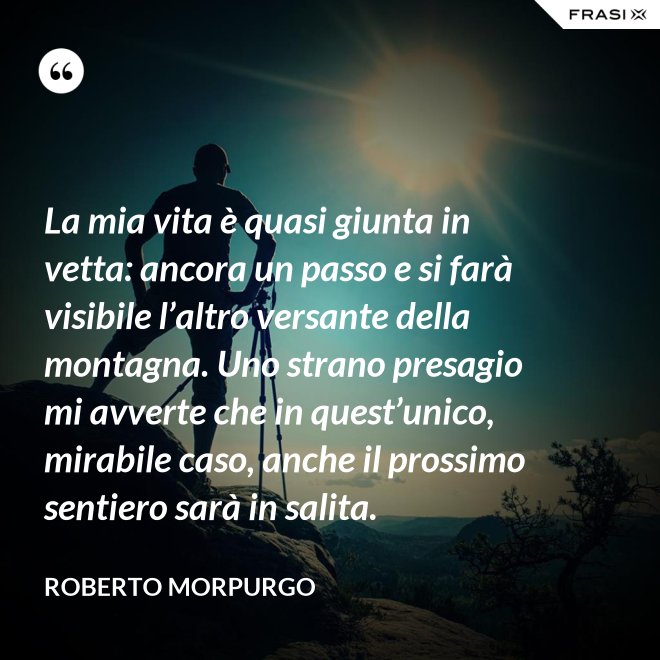 La mia vita è quasi giunta in vetta: ancora un passo e si farà visibile l’altro versante della montagna. Uno strano presagio mi avverte che in quest’unico, mirabile caso, anche il prossimo sentiero sarà in salita. - Roberto Morpurgo