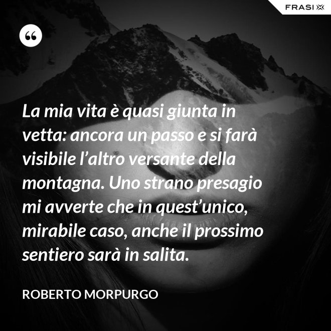 La mia vita è quasi giunta in vetta: ancora un passo e si farà visibile l’altro versante della montagna. Uno strano presagio mi avverte che in quest’unico, mirabile caso, anche il prossimo sentiero sarà in salita. - Roberto Morpurgo