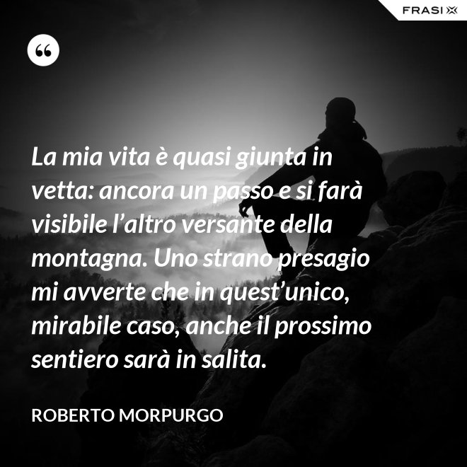La mia vita è quasi giunta in vetta: ancora un passo e si farà visibile l’altro versante della montagna. Uno strano presagio mi avverte che in quest’unico, mirabile caso, anche il prossimo sentiero sarà in salita. - Roberto Morpurgo