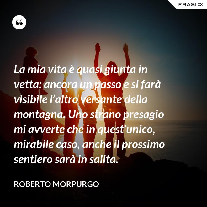 La mia vita è quasi giunta in vetta: ancora un passo e si farà visibile l’altro versante della montagna. Uno strano presagio mi avverte che in quest’unico, mirabile caso, anche il prossimo sentiero sarà in salita. - Roberto Morpurgo