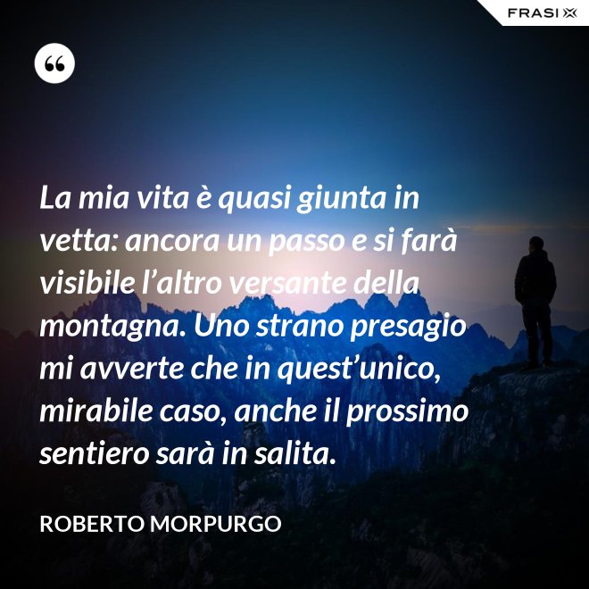 La mia vita è quasi giunta in vetta: ancora un passo e si farà visibile l’altro versante della montagna. Uno strano presagio mi avverte che in quest’unico, mirabile caso, anche il prossimo sentiero sarà in salita. - Roberto Morpurgo
