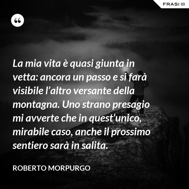 La mia vita è quasi giunta in vetta: ancora un passo e si farà visibile l’altro versante della montagna. Uno strano presagio mi avverte che in quest’unico, mirabile caso, anche il prossimo sentiero sarà in salita. - Roberto Morpurgo