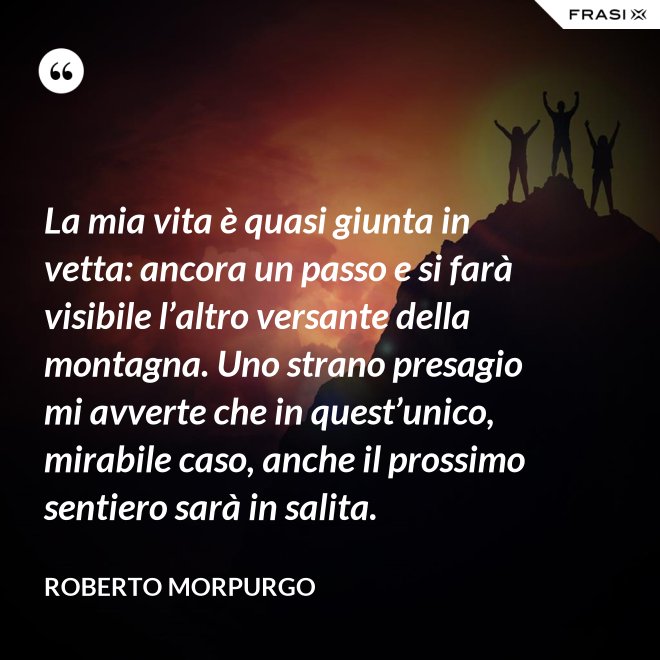 La mia vita è quasi giunta in vetta: ancora un passo e si farà visibile l’altro versante della montagna. Uno strano presagio mi avverte che in quest’unico, mirabile caso, anche il prossimo sentiero sarà in salita. - Roberto Morpurgo