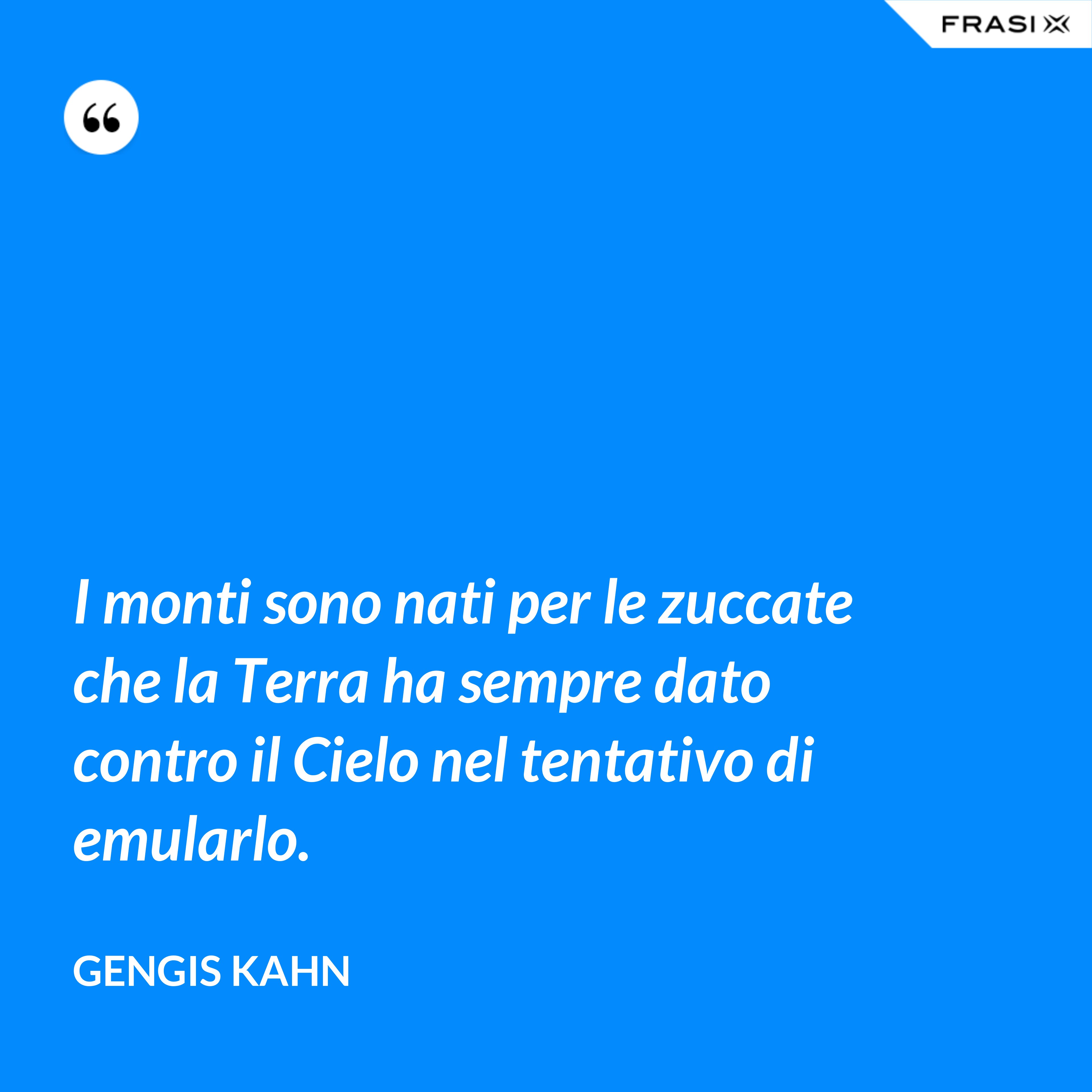 I monti sono nati per le zuccate che la Terra ha sempre dato contro il Cielo nel tentativo di emularlo. - Gengis Kahn