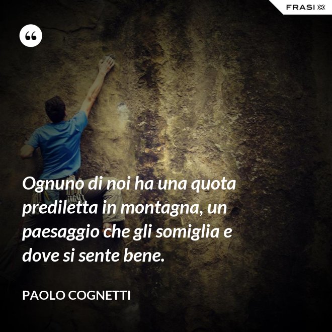 Ognuno di noi ha una quota prediletta in montagna, un paesaggio che gli somiglia e dove si sente bene. - Paolo Cognetti