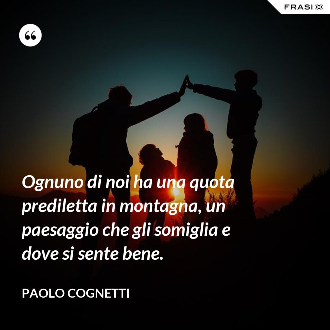 Ognuno di noi ha una quota prediletta in montagna, un paesaggio che gli somiglia e dove si sente bene. - Paolo Cognetti