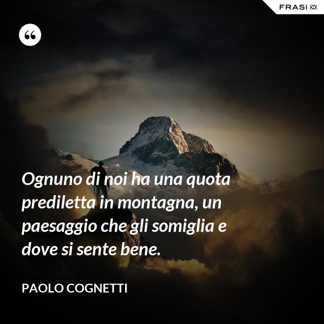 Ognuno di noi ha una quota prediletta in montagna, un paesaggio che gli somiglia e dove si sente bene. - Paolo Cognetti