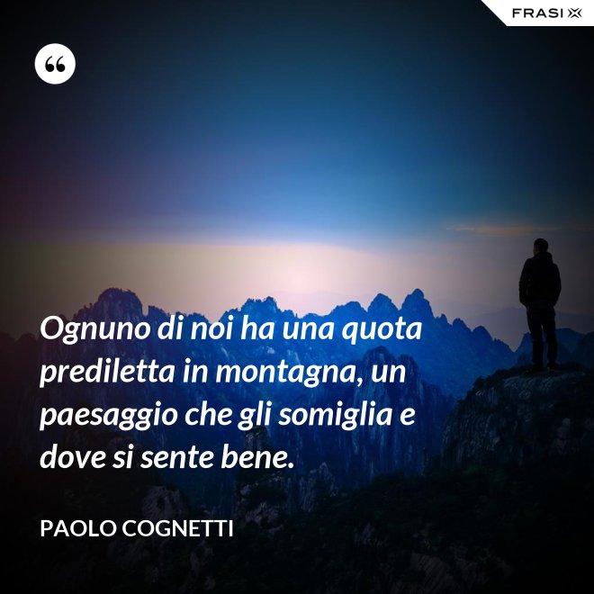 Ognuno di noi ha una quota prediletta in montagna, un paesaggio che gli somiglia e dove si sente bene. - Paolo Cognetti