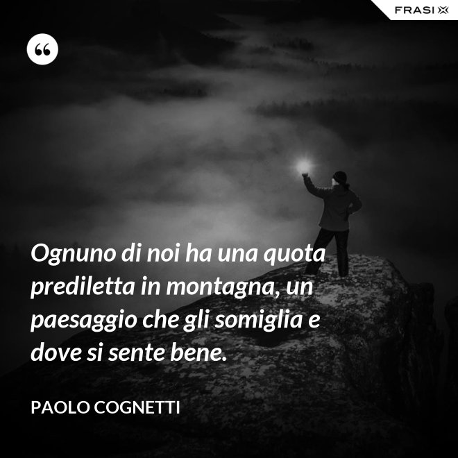 Ognuno di noi ha una quota prediletta in montagna, un paesaggio che gli somiglia e dove si sente bene. - Paolo Cognetti