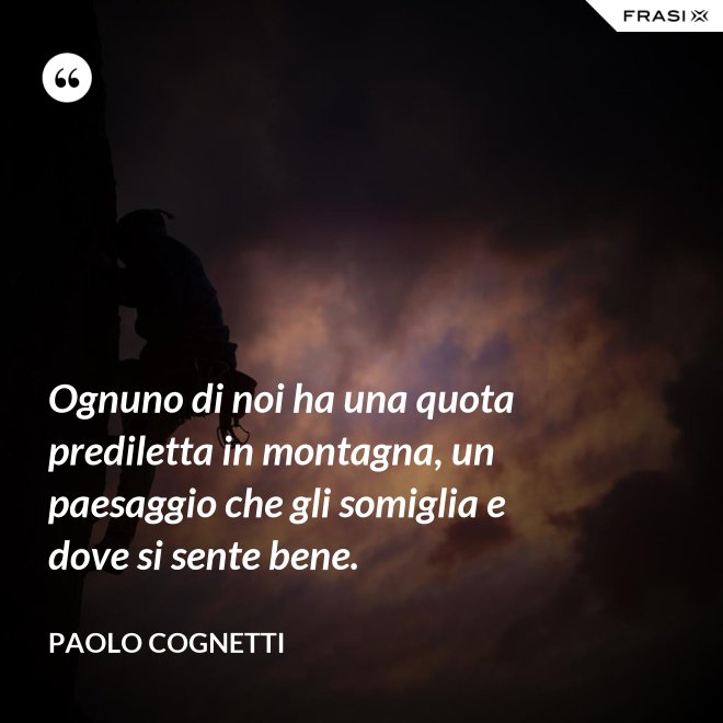 Ognuno di noi ha una quota prediletta in montagna, un paesaggio che gli somiglia e dove si sente bene. - Paolo Cognetti