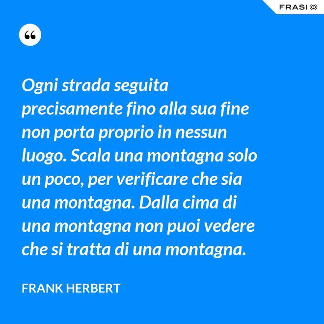 Ogni strada seguita precisamente fino alla sua fine non porta proprio in nessun luogo. Scala una montagna solo un poco, per verificare che sia una montagna. Dalla cima di una montagna non puoi vedere che si tratta di una montagna. - Frank Herbert