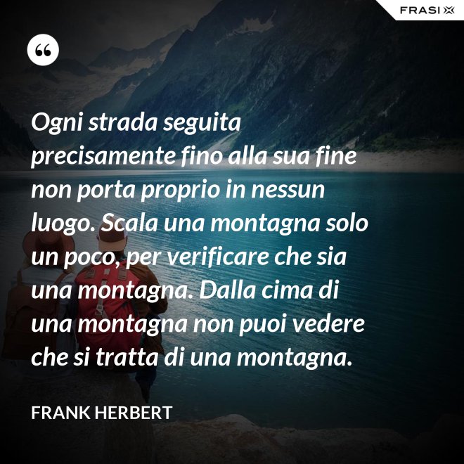 Ogni strada seguita precisamente fino alla sua fine non porta proprio in nessun luogo. Scala una montagna solo un poco, per verificare che sia una montagna. Dalla cima di una montagna non puoi vedere che si tratta di una montagna. - Frank Herbert