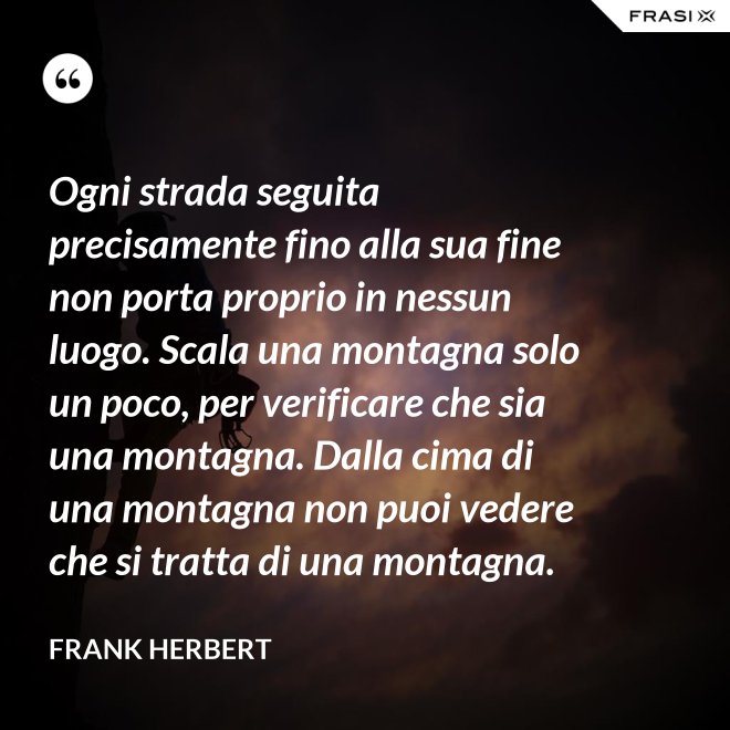 Ogni strada seguita precisamente fino alla sua fine non porta proprio in nessun luogo. Scala una montagna solo un poco, per verificare che sia una montagna. Dalla cima di una montagna non puoi vedere che si tratta di una montagna. - Frank Herbert