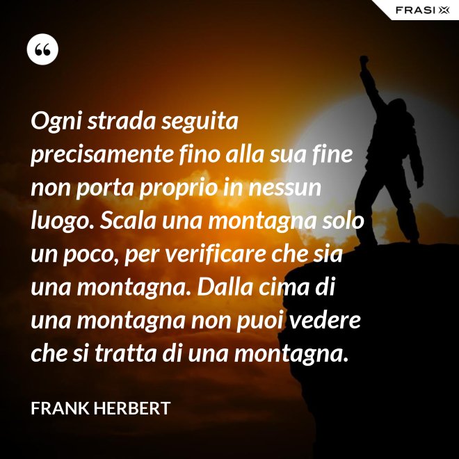 Ogni strada seguita precisamente fino alla sua fine non porta proprio in nessun luogo. Scala una montagna solo un poco, per verificare che sia una montagna. Dalla cima di una montagna non puoi vedere che si tratta di una montagna. - Frank Herbert